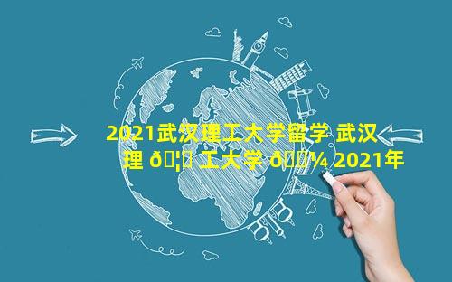 2021武汉理工大学留学 武汉理 🦍 工大学 🐼 2021年分数线